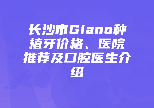 长沙市Giano种植牙价格、医院推荐及口腔医生介绍