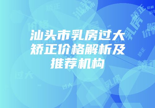 汕头市乳房过大矫正价格解析及推荐机构