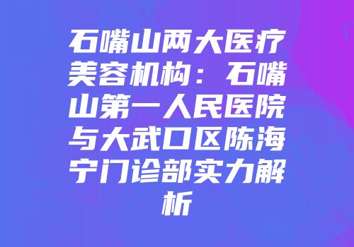 石嘴山两大医疗美容机构:石嘴山第一人民医院与大武口区陈海宁门诊部实力解析