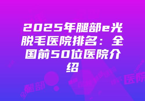 2025年腿部e光脱毛医院排名:全国前50位医院介绍
