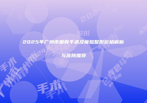2025年广州市磨骨手术及瘦脸整形价格解析与医院推荐