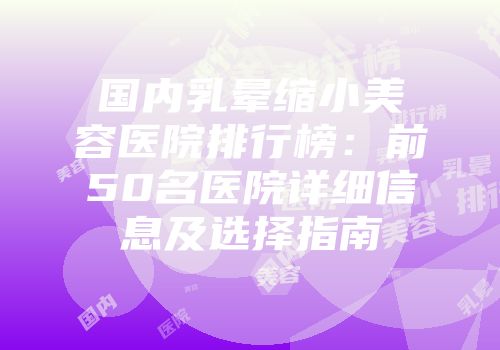 国内乳晕缩小美容医院排行榜：前50名医院详细信息及选择指南