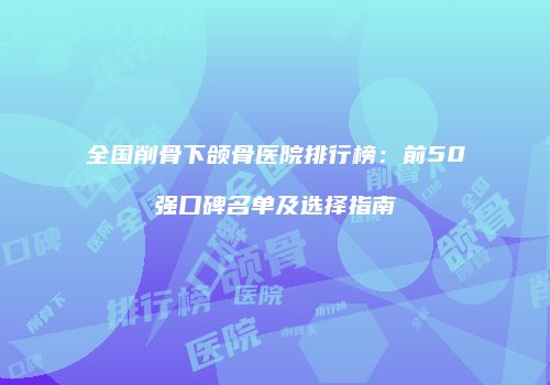 全国削骨下颌骨医院排行榜：前50强口碑名单及选择指南