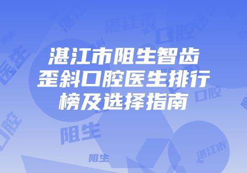 湛江市阻生智齿歪斜口腔医生排行榜及选择指南