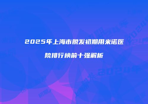 2025年上海市脱发初期用米诺医院排行榜前十强解析