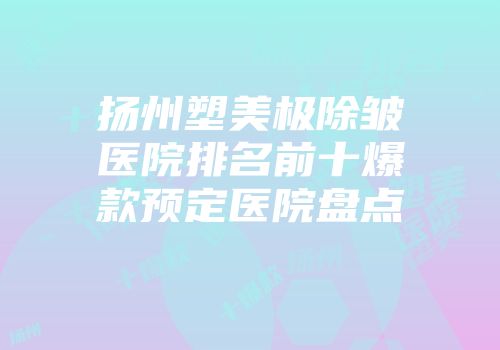 扬州塑美极除皱医院排名前十爆款预定医院盘点