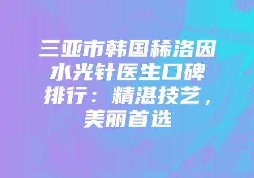 三亚市韩国稀洛因水光针医生口碑排行:精湛技艺,美丽首选