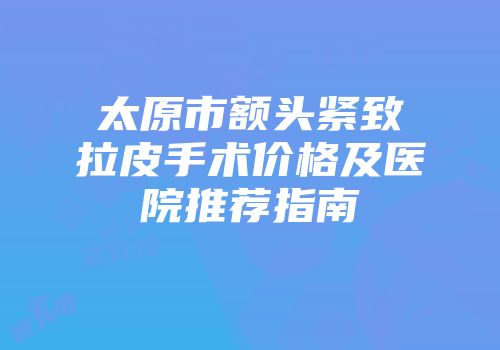 太原市额头紧致拉皮手术价格及医院推荐指南
