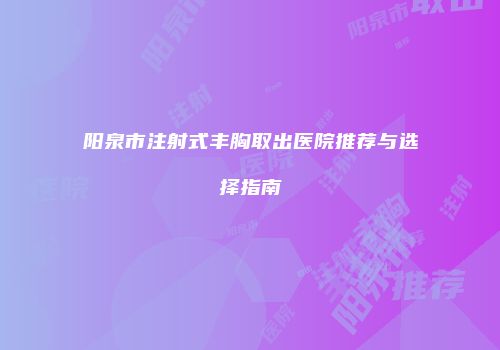 阳泉市注射式丰胸取出医院推荐与选择指南