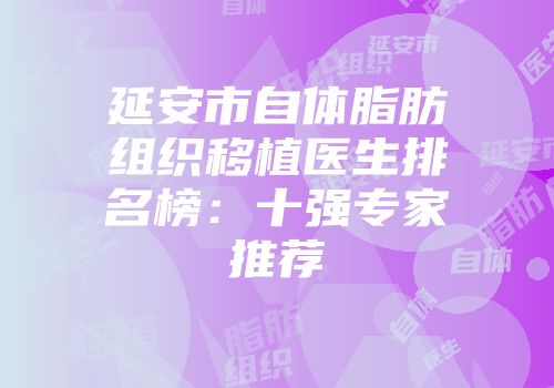 延安市自体脂肪组织移植医生排名榜：十强专家推荐