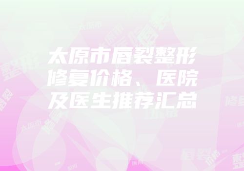 太原市唇裂整形修复价格、医院及医生推荐汇总