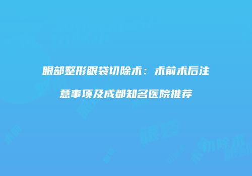眼部整形眼袋切除术:术前术后注意事项及成都知名医院推荐