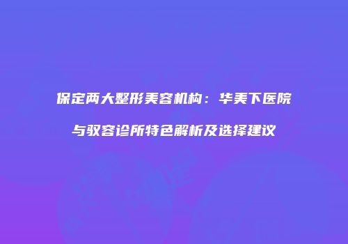 保定两大整形美容机构：华美下医院与驭容诊所特色解析及选择建议