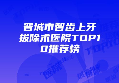 晋城市智齿上牙拔除术医院TOP10推荐榜