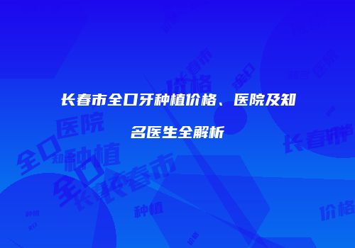 长春市全口牙种植价格、医院及知名医生全解析