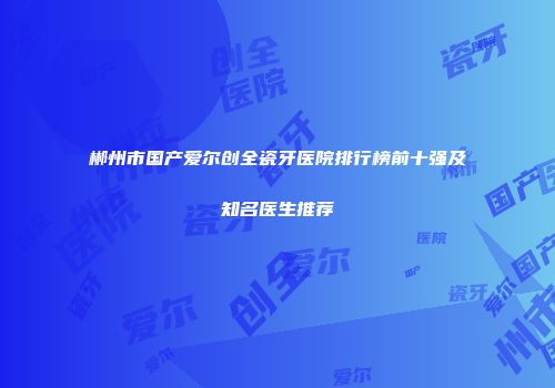 郴州市国产爱尔创全瓷牙医院排行榜前十强及知名医生推荐