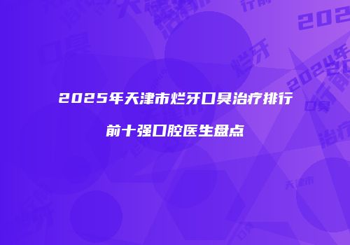2025年天津市烂牙口臭治疗排行前十强口腔医生盘点