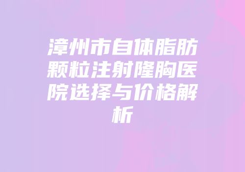 漳州市自体脂肪颗粒注射隆胸医院选择与价格解析
