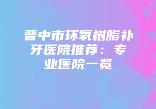 晋中市环氧树脂补牙医院推荐:专业医院一览