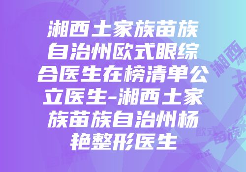 湘西土家族苗族自治州欧式眼综合医生在榜清单公立医生-湘西土家族苗族自治州杨艳整形医生