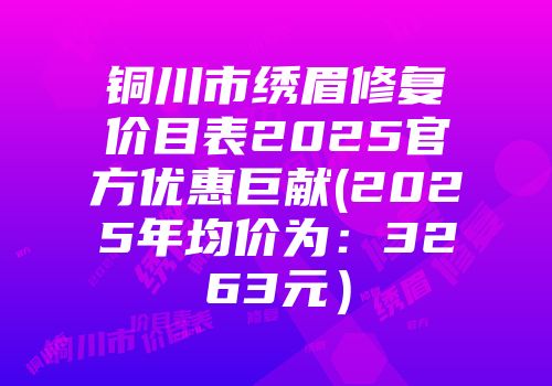 铜川市绣眉修复价目表2025官方优惠巨献(2025年均价为：3263元）