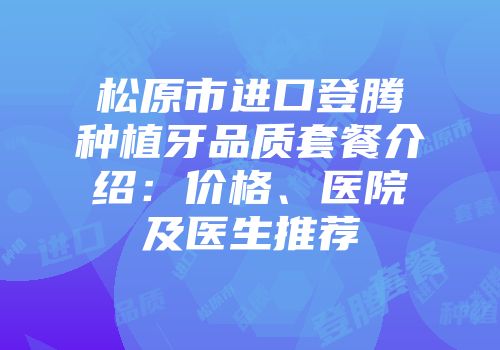 松原市进口登腾种植牙品质套餐介绍：价格、医院及医生推荐