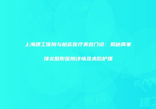 上海建工医院与柏荟医疗美容门诊：揭秘两家顶尖整形医院详情及术后护理