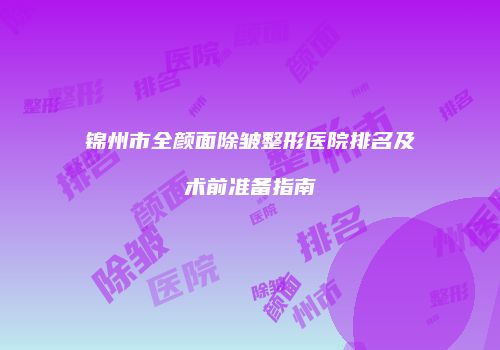 锦州市全颜面除皱整形医院排名及术前准备指南
