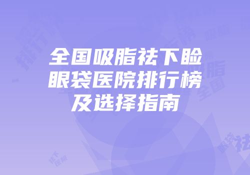 全国吸脂祛下睑眼袋医院排行榜及选择指南