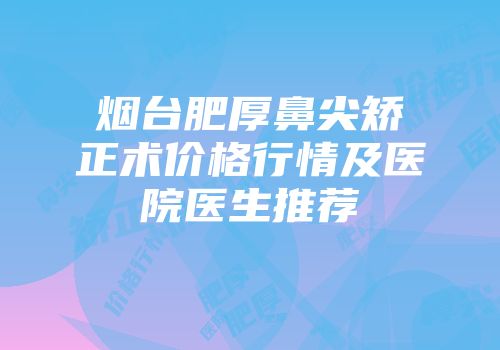 烟台肥厚鼻尖矫正术价格行情及医院医生推荐