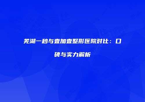芜湖一秒与壹加壹整形医院对比：口碑与实力解析