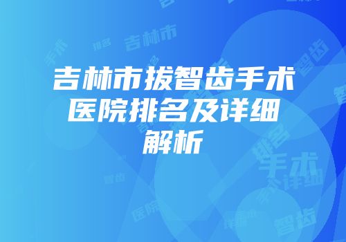 吉林市拔智齿手术医院排名及详细解析