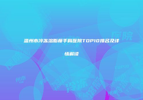 温州市冷冻溶脂瘦手臂医院TOP10排名及详情解读
