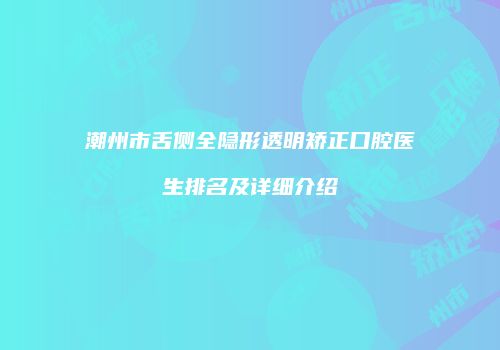 潮州市舌侧全隐形透明矫正口腔医生排名及详细介绍