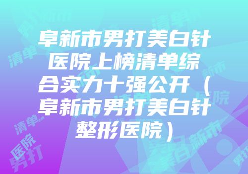 阜新市男打美白针医院上榜清单综合实力十强公开（阜新市男打美白针整形医院）