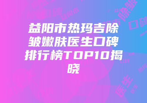 益阳市热玛吉除皱嫩肤医生口碑排行榜TOP10揭晓