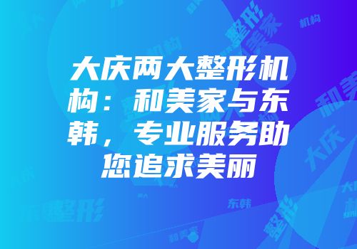 大庆两大整形机构:和美家与东韩,专业服务助您追求美丽