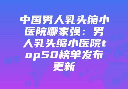 中国男人乳头缩小医院哪家强：男人乳头缩小医院top50榜单发布更新