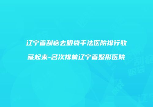 辽宁省刮痧去眼袋手法医院排行收藏起来-名次排前辽宁省整形医院