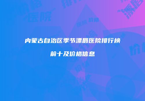 内蒙古自治区季节漂唇医院排行榜前十及价格信息