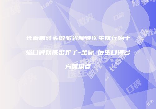 长春市额头做激光除皱医生排行榜十强口碑权威出炉了-金咏晙医生口碑多方面盘点