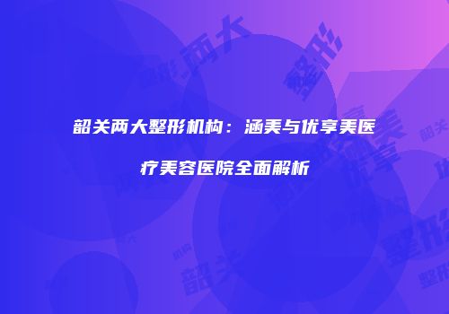 韶关两大整形机构：涵美与优享美医疗美容医院全面解析