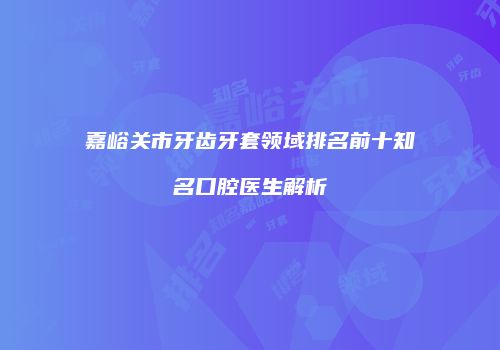 嘉峪关市牙齿牙套领域排名前十知名口腔医生解析
