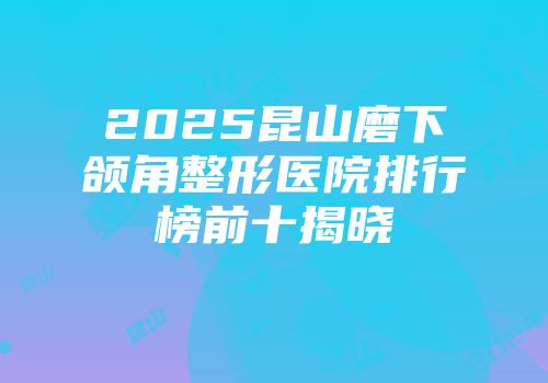2025昆山磨下颌角整形医院排行榜前十揭晓