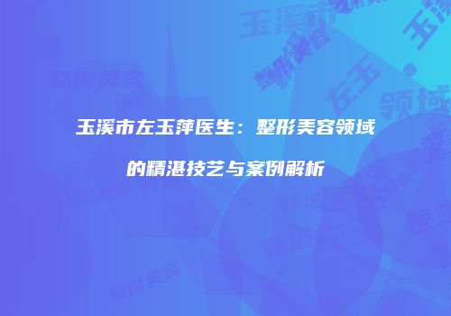 玉溪市左玉萍医生：整形美容领域的精湛技艺与案例解析