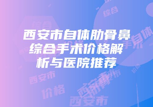西安市自体肋骨鼻综合手术价格解析与医院推荐