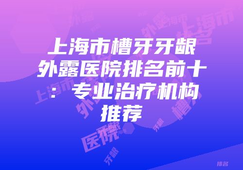 上海市槽牙牙龈外露医院排名前十:专业治疗机构推荐