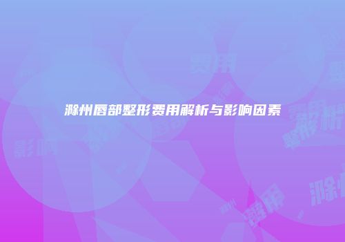 滁州唇部整形费用解析与影响因素