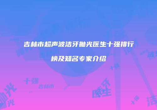 吉林市超声波洁牙抛光医生十强排行榜及知名专家介绍