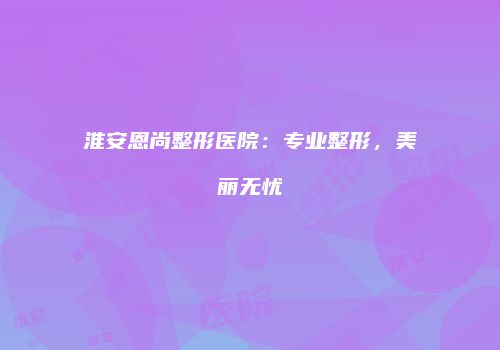 淮安恩尚整形医院：专业整形，美丽无忧